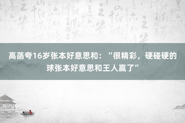 高菡夸16岁张本好意思和：“很精彩，硬碰硬的球张本好意思和王人赢了”