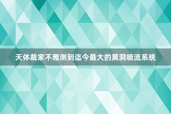 天体裁家不雅测到迄今最大的黑洞喷流系统