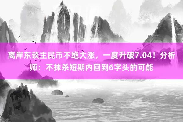 离岸东谈主民币不绝大涨，一度升破7.04！分析师：不抹杀短期内回到6字头的可能