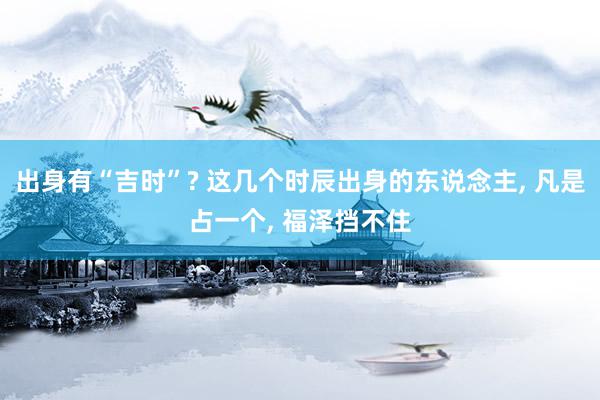 出身有“吉时”? 这几个时辰出身的东说念主, 凡是占一个, 福泽挡不住